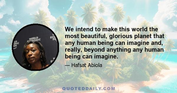 We intend to make this world the most beautiful, glorious planet that any human being can imagine and, really, beyond anything any human being can imagine.