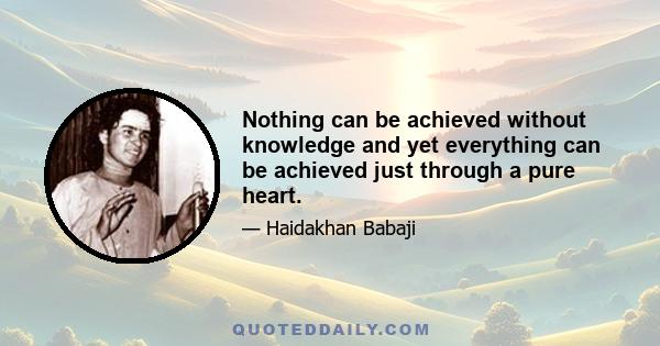 Nothing can be achieved without knowledge and yet everything can be achieved just through a pure heart.