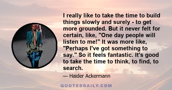 I really like to take the time to build things slowly and surely - to get more grounded. But it never felt for certain, like, One day people will listen to me! It was more like, Perhaps I've got something to say. So it