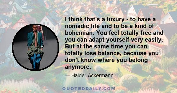 I think that's a luxury - to have a nomadic life and to be a kind of bohemian. You feel totally free and you can adapt yourself very easily. But at the same time you can totally lose balance, because you don't know