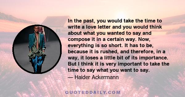 In the past, you would take the time to write a love letter and you would think about what you wanted to say and compose it in a certain way. Now, everything is so short. It has to be, because it is rushed, and