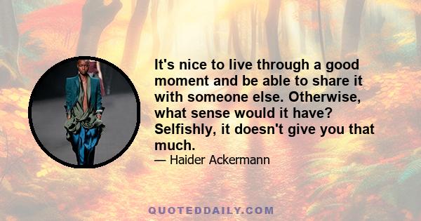 It's nice to live through a good moment and be able to share it with someone else. Otherwise, what sense would it have? Selfishly, it doesn't give you that much.