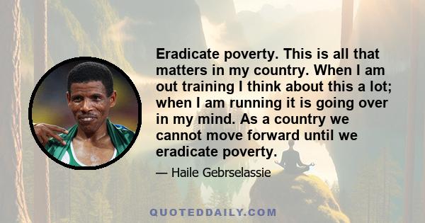 Eradicate poverty. This is all that matters in my country. When I am out training I think about this a lot; when I am running it is going over in my mind. As a country we cannot move forward until we eradicate poverty.