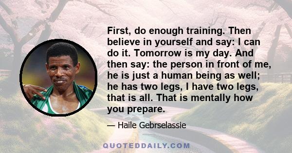 First, do enough training. Then believe in yourself and say: I can do it. Tomorrow is my day. And then say: the person in front of me, he is just a human being as well; he has two legs, I have two legs, that is all.