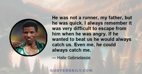 He was not a runner, my father, but he was quick. I always remember it was very difficult to escape from him when he was angry. If he wanted to beat us he would always catch us. Even me, he could always catch me.