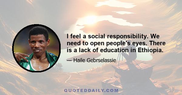 I feel a social responsibility. We need to open people's eyes. There is a lack of education in Ethiopia.