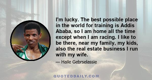 I'm lucky. The best possible place in the world for training is Addis Ababa, so I am home all the time except when I am racing. I like to be there, near my family, my kids, also the real estate business I run with my