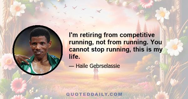 I'm retiring from competitive running, not from running. You cannot stop running, this is my life.