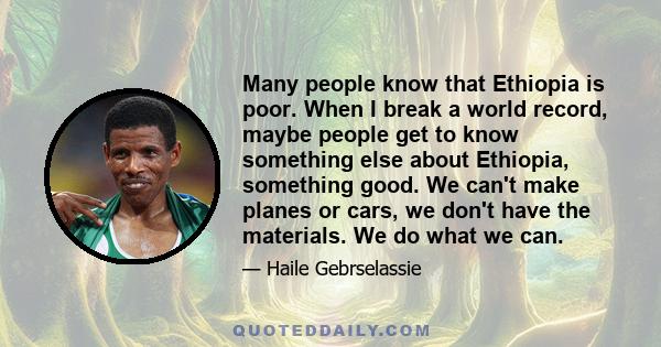 Many people know that Ethiopia is poor. When I break a world record, maybe people get to know something else about Ethiopia, something good. We can't make planes or cars, we don't have the materials. We do what we can.