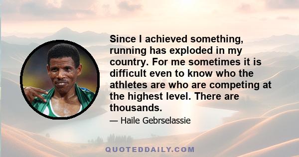 Since I achieved something, running has exploded in my country. For me sometimes it is difficult even to know who the athletes are who are competing at the highest level. There are thousands.