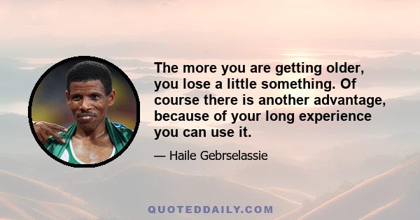 The more you are getting older, you lose a little something. Of course there is another advantage, because of your long experience you can use it.