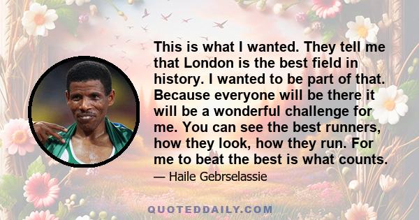 This is what I wanted. They tell me that London is the best field in history. I wanted to be part of that. Because everyone will be there it will be a wonderful challenge for me. You can see the best runners, how they