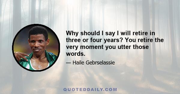 Why should I say I will retire in three or four years? You retire the very moment you utter those words.