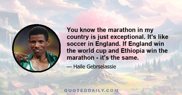 You know the marathon in my country is just exceptional. It's like soccer in England. If England win the world cup and Ethiopia win the marathon - it's the same.