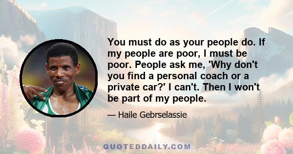 You must do as your people do. If my people are poor, I must be poor. People ask me, 'Why don't you find a personal coach or a private car?' I can't. Then I won't be part of my people.