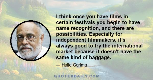 I think once you have films in certain festivals you begin to have name recognition, and there are possibilities. Especially for independent filmmakers, it's always good to try the international market because it