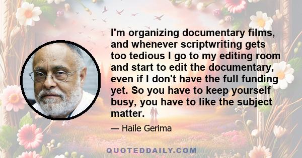 I'm organizing documentary films, and whenever scriptwriting gets too tedious I go to my editing room and start to edit the documentary, even if I don't have the full funding yet. So you have to keep yourself busy, you