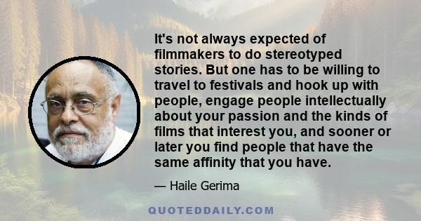 It's not always expected of filmmakers to do stereotyped stories. But one has to be willing to travel to festivals and hook up with people, engage people intellectually about your passion and the kinds of films that