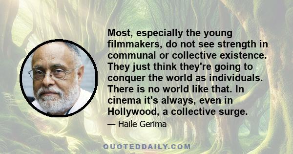 Most, especially the young filmmakers, do not see strength in communal or collective existence. They just think they're going to conquer the world as individuals. There is no world like that. In cinema it's always, even 