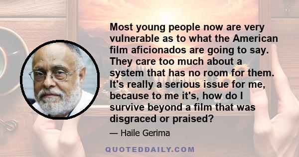 Most young people now are very vulnerable as to what the American film aficionados are going to say. They care too much about a system that has no room for them. It's really a serious issue for me, because to me it's,