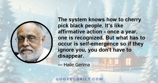 The system knows how to cherry pick black people. It's like affirmative action - once a year, one is recognized. But what has to occur is self-emergence so if they ignore you, you don't have to disappear.