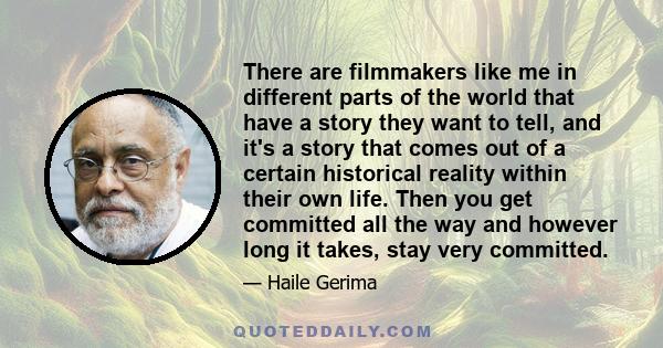 There are filmmakers like me in different parts of the world that have a story they want to tell, and it's a story that comes out of a certain historical reality within their own life. Then you get committed all the way 