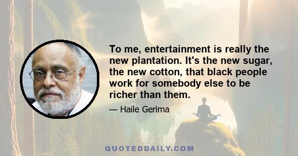 To me, entertainment is really the new plantation. It's the new sugar, the new cotton, that black people work for somebody else to be richer than them.