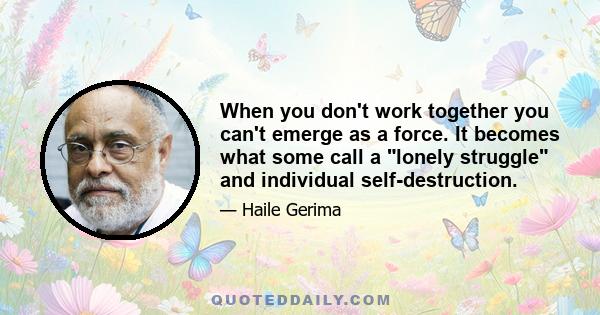 When you don't work together you can't emerge as a force. It becomes what some call a lonely struggle and individual self-destruction.