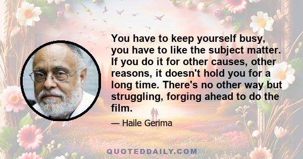 You have to keep yourself busy, you have to like the subject matter. If you do it for other causes, other reasons, it doesn't hold you for a long time. There's no other way but struggling, forging ahead to do the film.