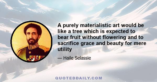 A purely materialistic art would be like a tree which is expected to bear fruit without flowering and to sacrifice grace and beauty for mere utility