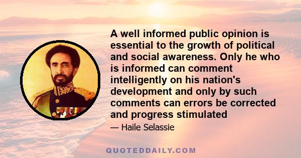 A well informed public opinion is essential to the growth of political and social awareness. Only he who is informed can comment intelligently on his nation's development and only by such comments can errors be