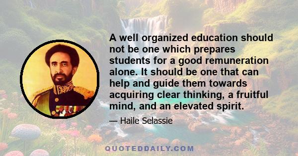 A well organized education should not be one which prepares students for a good remuneration alone. It should be one that can help and guide them towards acquiring clear thinking, a fruitful mind, and an elevated spirit.