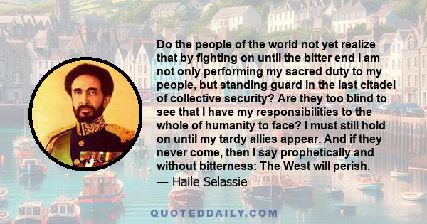 Do the people of the world not yet realize that by fighting on until the bitter end I am not only performing my sacred duty to my people, but standing guard in the last citadel of collective security? Are they too blind 