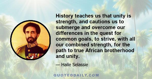 History teaches us that unity is strength, and cautions us to submerge and overcome our differences in the quest for common goals, to strive, with all our combined strength, for the path to true African brotherhood and