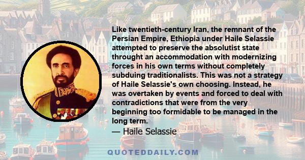 Like twentieth-century Iran, the remnant of the Persian Empire, Ethiopia under Haile Selassie attempted to preserve the absolutist state throught an accommodation with modernizing forces in his own terms without