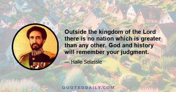 Outside the kingdom of the Lord there is no nation which is greater than any other. God and history will remember your judgment.