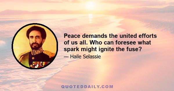 Peace demands the united efforts of us all. Who can foresee what spark might ignite the fuse?