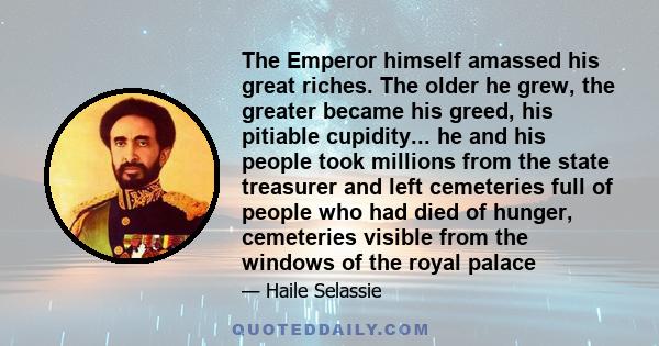 The Emperor himself amassed his great riches. The older he grew, the greater became his greed, his pitiable cupidity... he and his people took millions from the state treasurer and left cemeteries full of people who had 