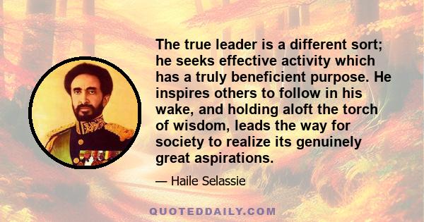 The true leader is a different sort; he seeks effective activity which has a truly beneficient purpose. He inspires others to follow in his wake, and holding aloft the torch of wisdom, leads the way for society to