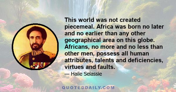 This world was not created piecemeal. Africa was born no later and no earlier than any other geographical area on this globe. Africans, no more and no less than other men, possess all human attributes, talents and