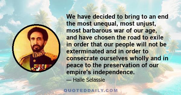 We have decided to bring to an end the most unequal, most unjust, most barbarous war of our age, and have chosen the road to exile in order that our people will not be exterminated and in order to consecrate ourselves