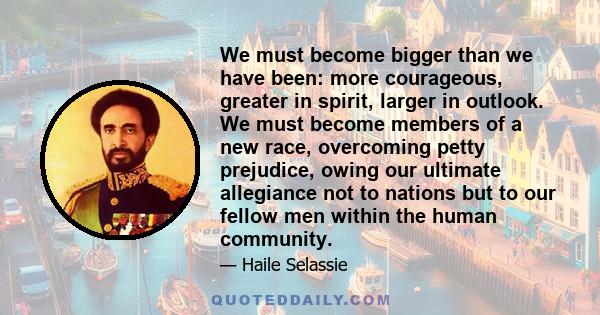 We must become bigger than we have been: more courageous, greater in spirit, larger in outlook. We must become members of a new race, overcoming petty prejudice, owing our ultimate allegiance not to nations but to our