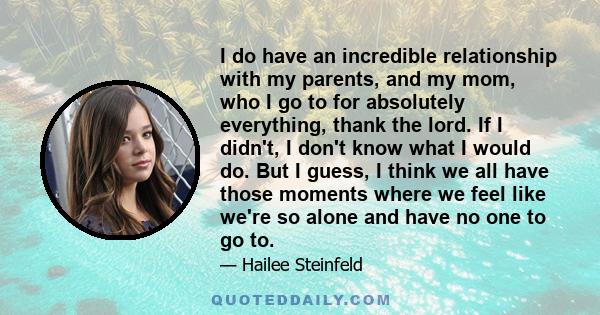 I do have an incredible relationship with my parents, and my mom, who I go to for absolutely everything, thank the lord. If I didn't, I don't know what I would do. But I guess, I think we all have those moments where we 