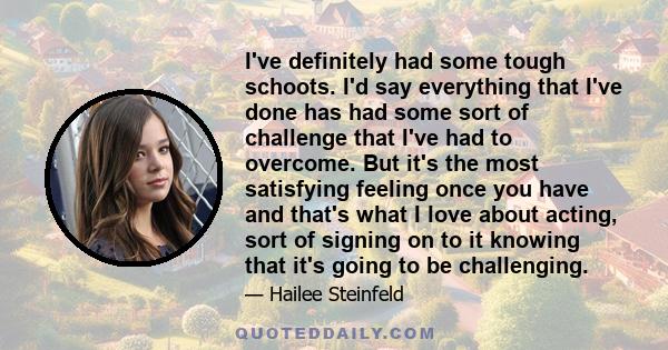 I've definitely had some tough schoots. I'd say everything that I've done has had some sort of challenge that I've had to overcome. But it's the most satisfying feeling once you have and that's what I love about acting, 