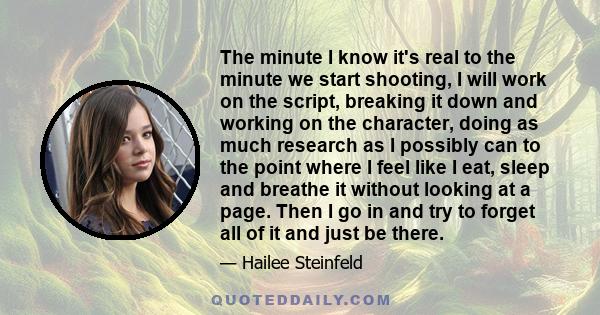 The minute I know it's real to the minute we start shooting, I will work on the script, breaking it down and working on the character, doing as much research as I possibly can to the point where I feel like I eat, sleep 