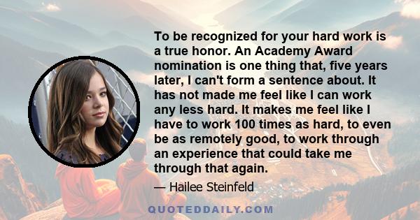 To be recognized for your hard work is a true honor. An Academy Award nomination is one thing that, five years later, I can't form a sentence about. It has not made me feel like I can work any less hard. It makes me