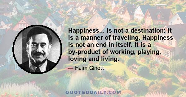 Happiness... is not a destination: it is a manner of traveling. Happiness is not an end in itself. It is a by-product of working, playing, loving and living.