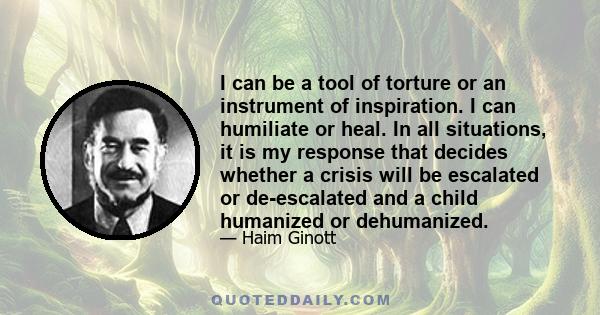 I can be a tool of torture or an instrument of inspiration. I can humiliate or heal. In all situations, it is my response that decides whether a crisis will be escalated or de-escalated and a child humanized or