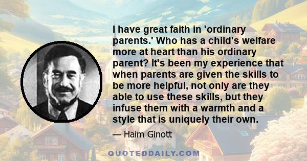 I have great faith in 'ordinary parents.' Who has a child's welfare more at heart than his ordinary parent? It's been my experience that when parents are given the skills to be more helpful, not only are they able to