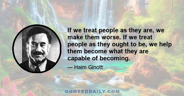 If we treat people as they are, we make them worse. If we treat people as they ought to be, we help them become what they are capable of becoming.